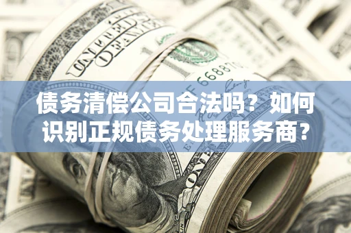 济南债务清偿公司合法吗？如何识别正规债务处理服务商？