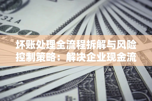 济南坏账处理全流程拆解与风险控制策略：解决企业现金流顽疾的实战指南