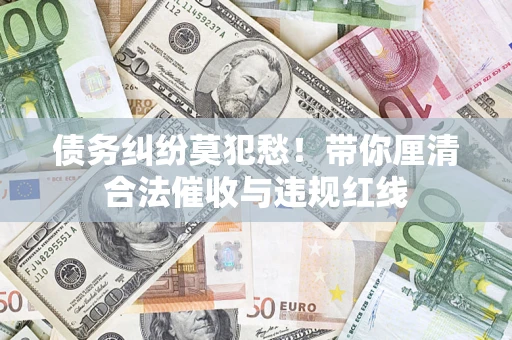 济南债务纠纷莫犯愁！带你厘清合法催收与违规红线