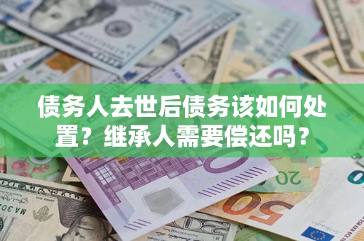 济南债务人去世后债务该如何处置？继承人需要偿还吗？