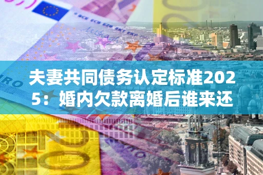 济南夫妻共同债务认定标准2025：婚内欠款离婚后谁来还？