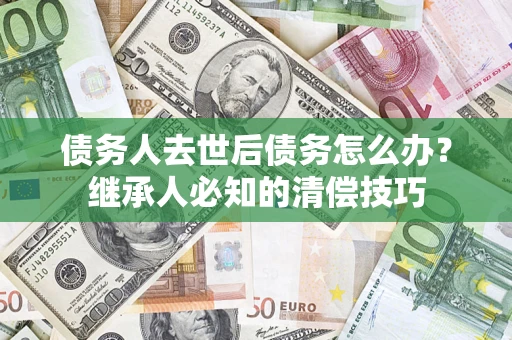 济南债务人去世后债务怎么办？继承人必知的清偿技巧