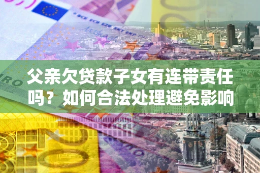 济南父亲欠贷款子女有连带责任吗？如何合法处理避免影响？